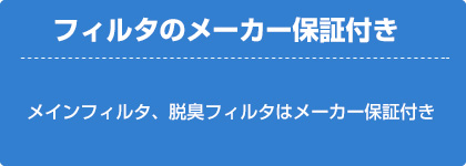 フィルタメーカーの保証付き（メインフィルタ、脱臭フィルタはメーカの保証付き）