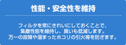 性能・安全性を維持（フィルタを常にきれいにしておくことで、集塵性能を維持し、臭いも低減します。万一の故障や溜まったホコリの引火等を防ぎます。）