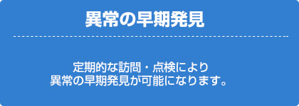 異常の早期発見（定期的な訪問・点検により、以上の早期発見が可能になります。）