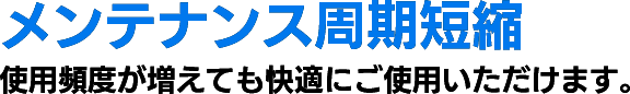 メンテナンス周期短縮 使用頻度が増えても快適にご使用いただけます。