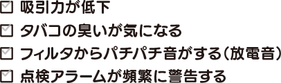 吸引力が低下 タバコの臭いが気になる フィルタからパチパチ音がする（放電音） 点検アラームが頻繁に警告する