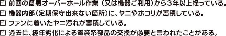 前回の簡易オーバーホール作業 （又は機器ご利用）から３年以上経っている。機器内部（定期保守出来ない箇所）に、ヤニやホコリが蓄積している。ファンに着いたヤニ汚れが蓄積している。過去に、経年劣化による電装系部品の交換が必要と言われたことがある。